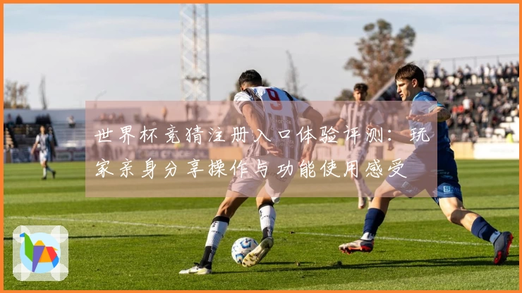 世界杯竞猜注册入口体验评测：玩家亲身分享操作与功能使用感受